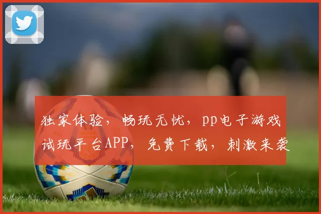 独家体验，畅玩无忧，pp电子游戏试玩平台APP，免费下载，刺激来袭，不容错过，两重福利等你来拿