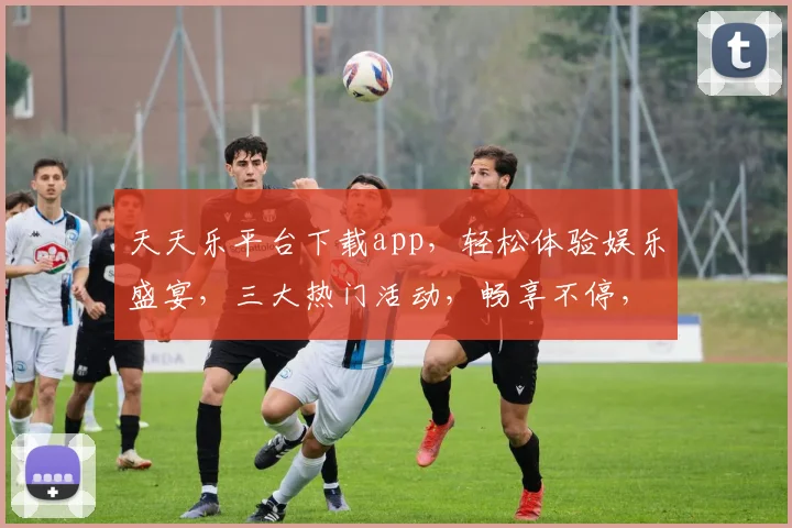 天天乐平台下载app，轻松体验娱乐盛宴，三大热门活动，畅享不停，快来加入