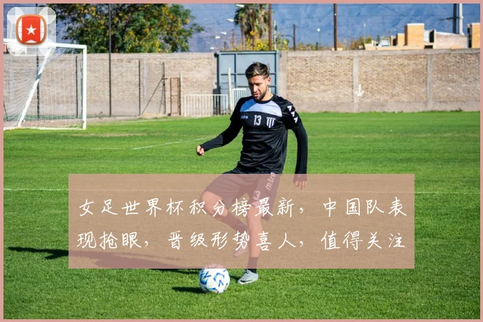 女足世界杯积分榜最新，中国队表现抢眼，晋级形势喜人，值得关注