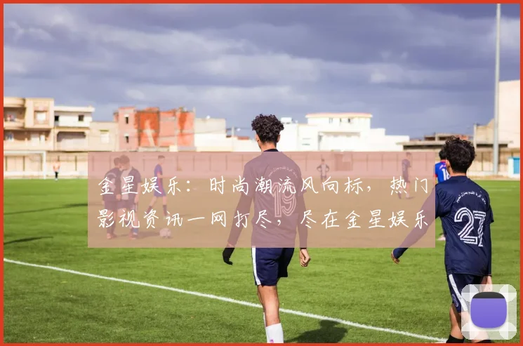 金星娱乐：时尚潮流风向标，热门影视资讯一网打尽，尽在金星娱乐平台