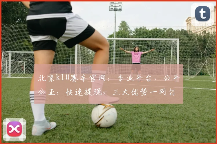 北京k10赛车官网，专业平台，公平公正，快速提现，三大优势一网打尽，敬请体验